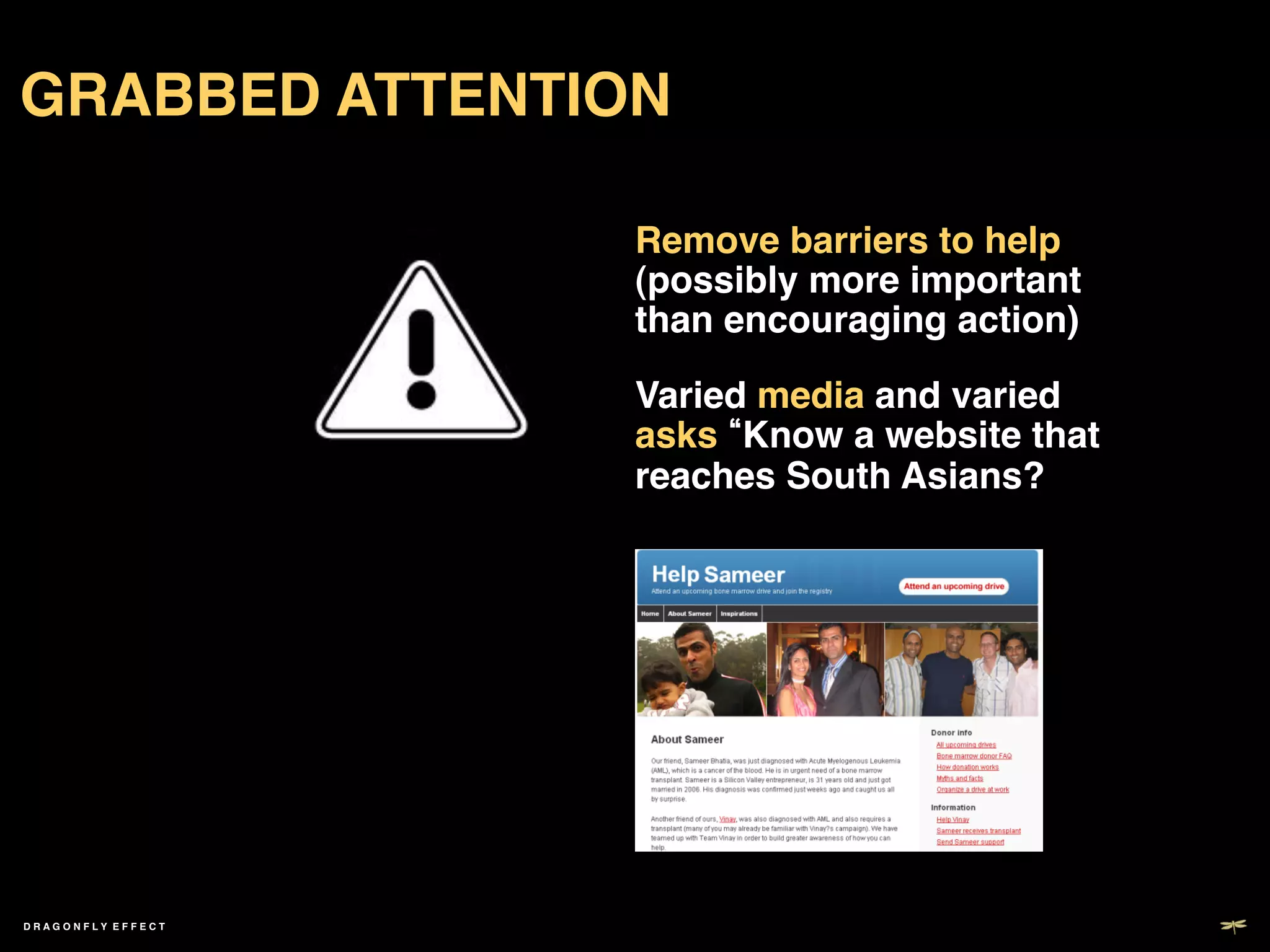 GRABBED ATTENTION!

                     Remove barriers to help
                     (possibly more important
                     than encouraging action)!

                     Varied media and varied
                     asks Know a website that
                     reaches South Asians? !




DRAGONFLY EFFECT !
 