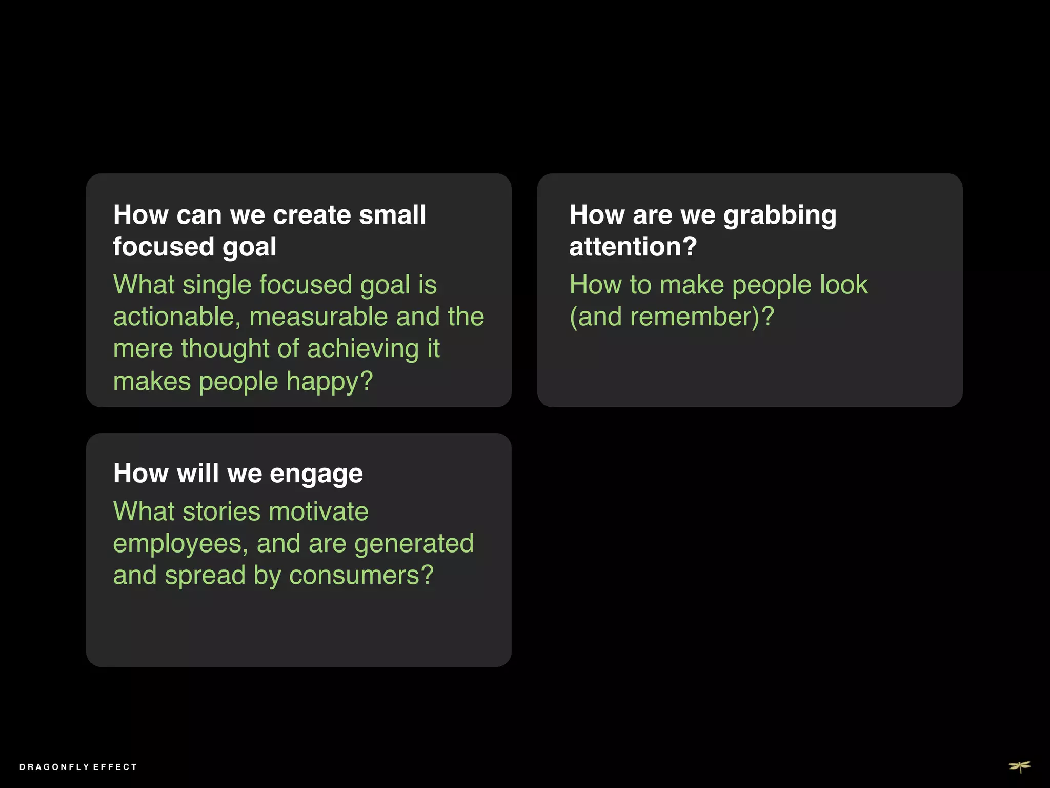 How can we create small          How are we grabbing
             focused goal!                    attention? !
             What single focused goal is      How to make people look
             actionable, measurable and the   (and remember)?!
             mere thought of achieving it
             makes people happy?!


             How will we engage!
             What stories motivate
             employees, and are generated
             and spread by consumers?!




DRAGONFLY EFFECT !
 