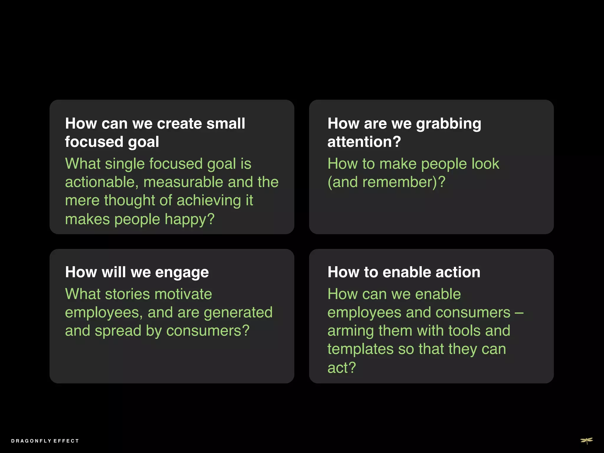 How can we create small          How are we grabbing
             focused goal!                    attention? !
             What single focused goal is      How to make people look
             actionable, measurable and the   (and remember)?!
             mere thought of achieving it
             makes people happy?!


             How will we engage!              How to enable action!
             What stories motivate            How can we enable
             employees, and are generated     employees and consumers –
             and spread by consumers?!        arming them with tools and
                                              templates so that they can
                                              act?!



DRAGONFLY EFFECT !
 
