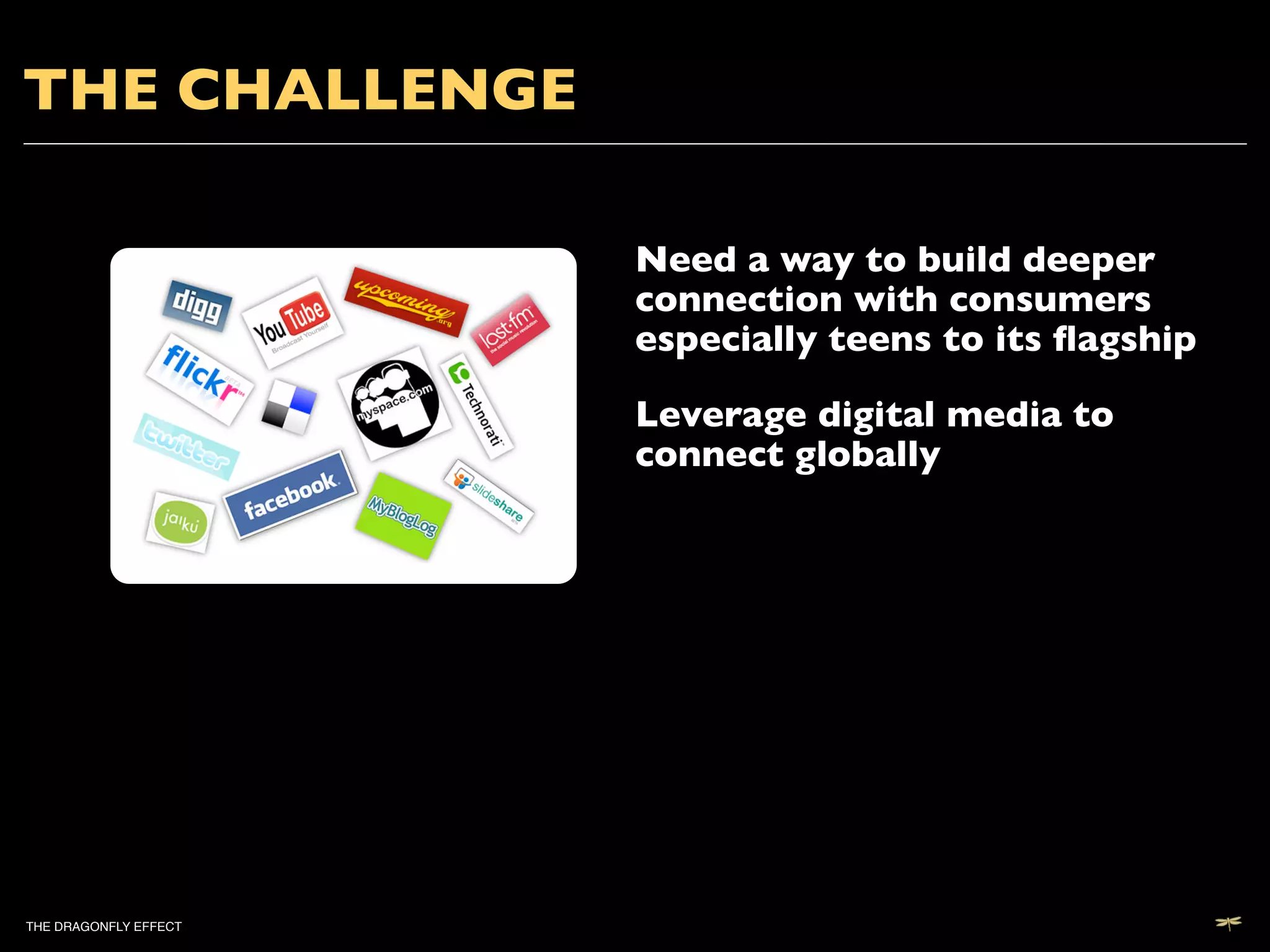 THE CHALLENGE	


                           Need a way to build deeper
                           connection with consumers
                           especially teens to its ﬂagship	


                           Leverage digital media to
                           connect globally	





THE DRAGONFLY EFFECT   !
 