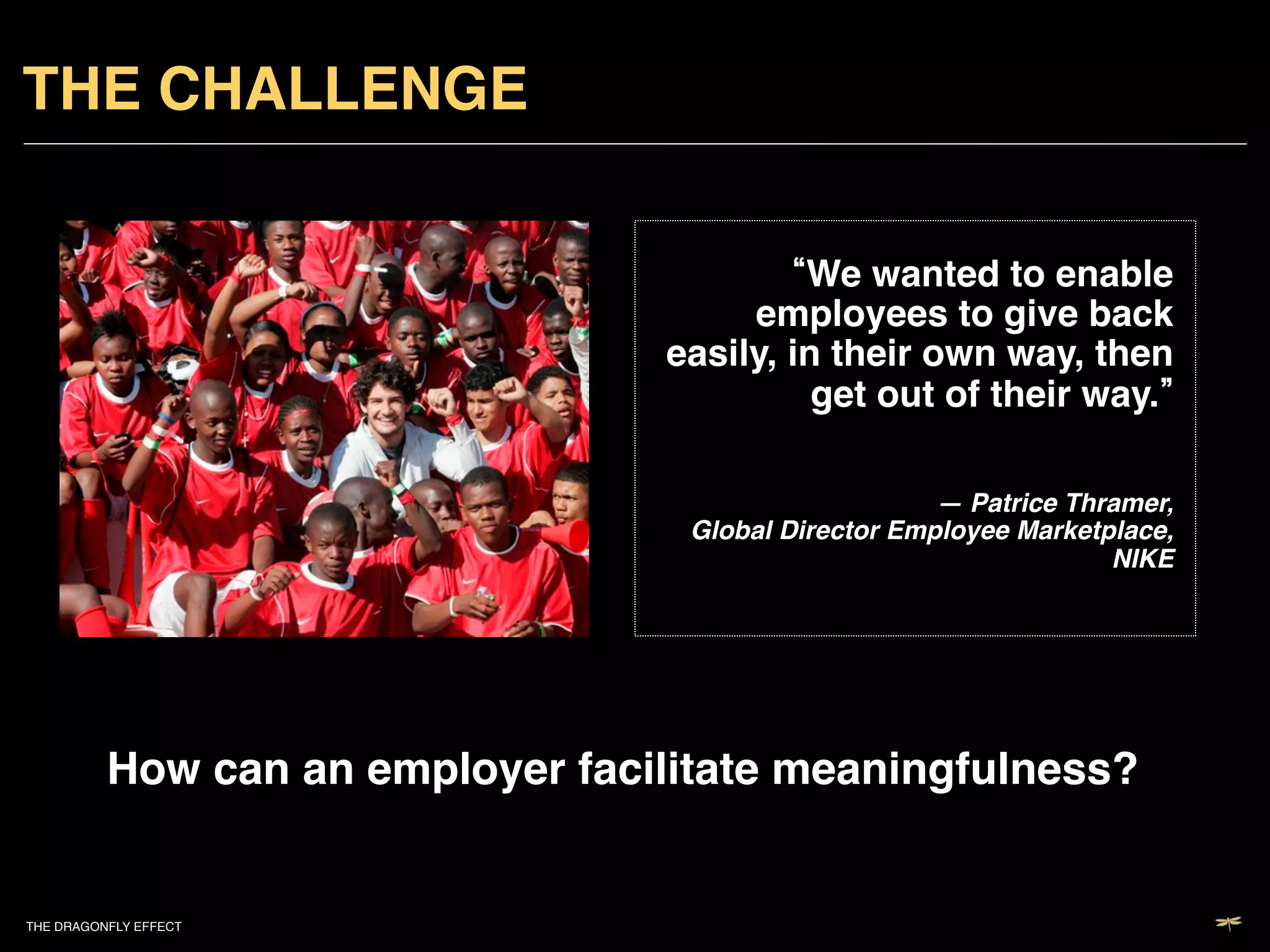 THE CHALLENGE!

                                            We wanted to enable
                                        employees to give back
                                   easily, in their own way, then
                                             get out of their way. !

                                                                          
                                                       — Patrice Thramer,  
                                    Global Director Employee Marketplace,
                                                                    NIKE !




          How can an employer facilitate meaningfulness?!


THE DRAGONFLY EFFECT   !
 