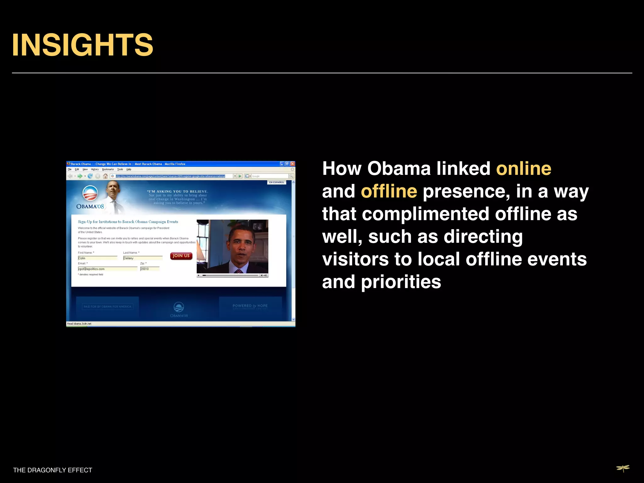 INSIGHTS!


                           How Obama linked online
                           and ofﬂine presence, in a way
                           that complimented ofﬂine as
                           well, such as directing
                           visitors to local ofﬂine events
                           and priorities!




THE DRAGONFLY EFFECT   !
 