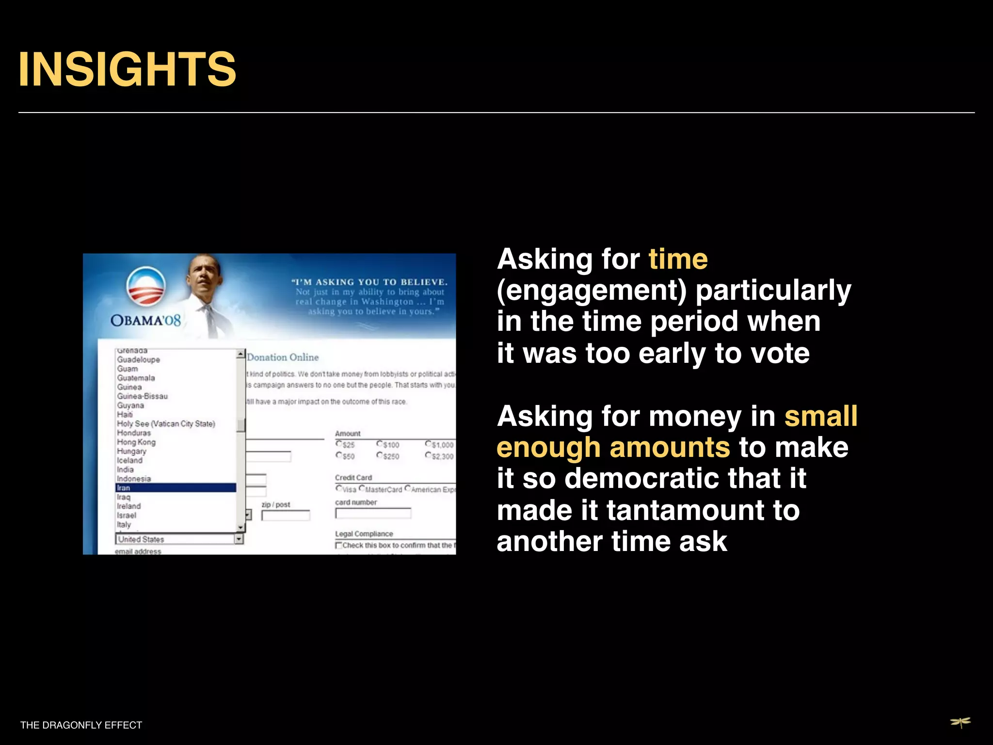 INSIGHTS!


                           Asking for time
                           (engagement) particularly
                           in the time period when
                           it was too early to vote 
                            
                           Asking for money in small
                           enough amounts to make
                           it so democratic that it
                           made it tantamount to
                           another time ask !




THE DRAGONFLY EFFECT   !
 