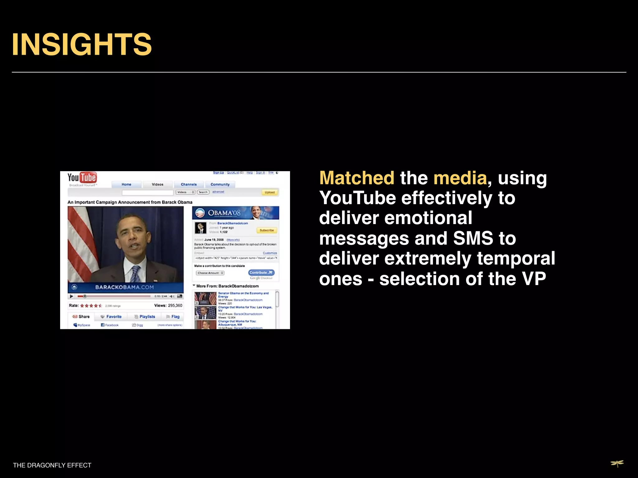 INSIGHTS!



                           Matched the media, using
                           YouTube effectively to
                           deliver emotional
                           messages and SMS to
                           deliver extremely temporal
                           ones - selection of the VP!




THE DRAGONFLY EFFECT   !
 