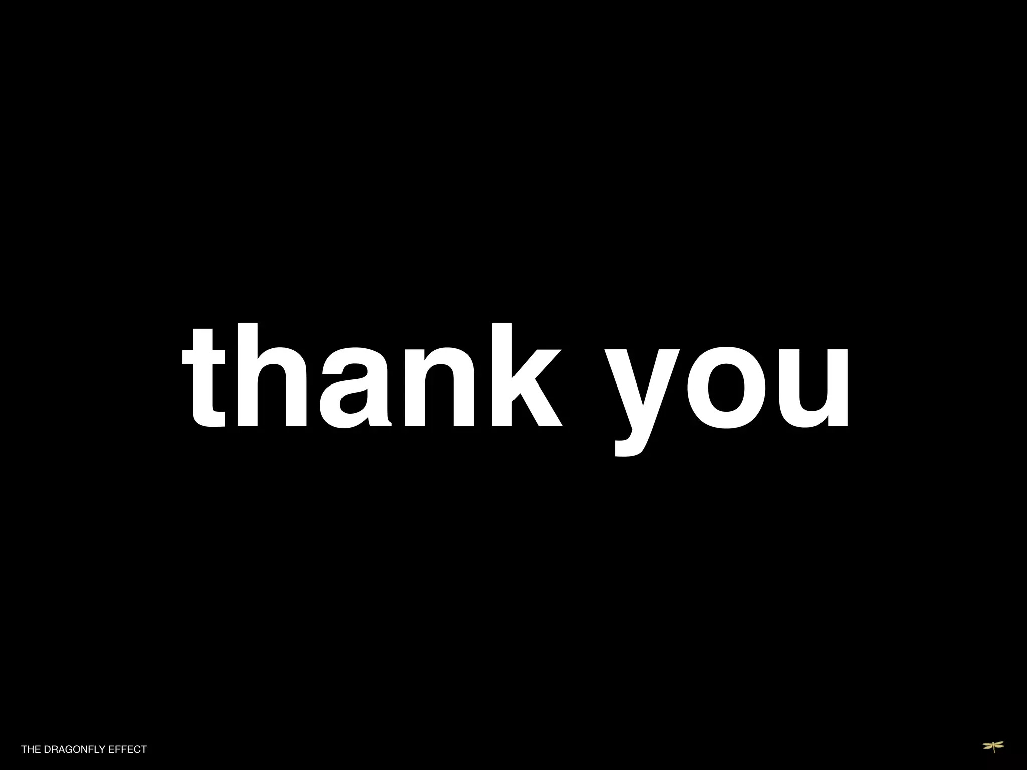 !                                             !




                           thank you!                                       !
                                                                            !
                                                                            !
                                                                   and special thanks to"
                Sameer and Vinay, Robert Chatwani, Purin Phanichphant, Joe Brown, Emily Ma, Barbara McCarthy, David Rogier, Jason Chua,
                Nicolae Halmaghi, Nick Myers, Renna Al-Yassini, Jayson McCauliff, Cassie Mogilner, Sep Kamvar, Anneke Jong, Mia Mabanta,
                                         Nancy Duarte, Oren and Justine Jacob, our TED dinner-ites, my parents,!
                                           my kids: Cooper, Devon and Tea Sloane and my husband Andy Smith!




THE DRAGONFLY EFFECT   !
 