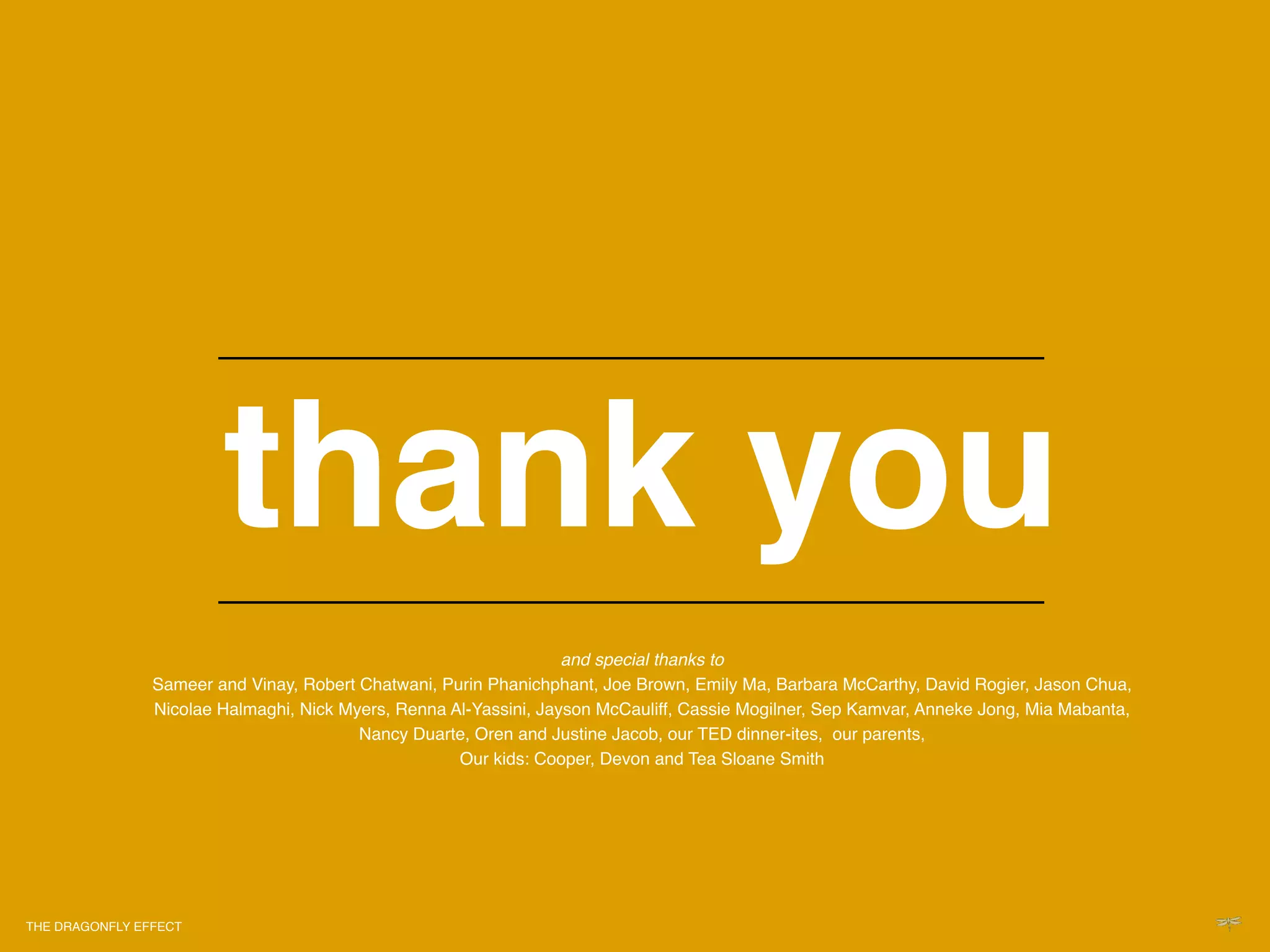 !                                             !




                           thank you!                                       !
                                                                            !
                                                                            !
                                                                   and special thanks to"
                Sameer and Vinay, Robert Chatwani, Purin Phanichphant, Joe Brown, Emily Ma, Barbara McCarthy, David Rogier, Jason Chua,
                Nicolae Halmaghi, Nick Myers, Renna Al-Yassini, Jayson McCauliff, Cassie Mogilner, Sep Kamvar, Anneke Jong, Mia Mabanta,
                                         Nancy Duarte, Oren and Justine Jacob, our TED dinner-ites, our parents,!
                                                     Our kids: Cooper, Devon and Tea Sloane Smith!




THE DRAGONFLY EFFECT   !
 