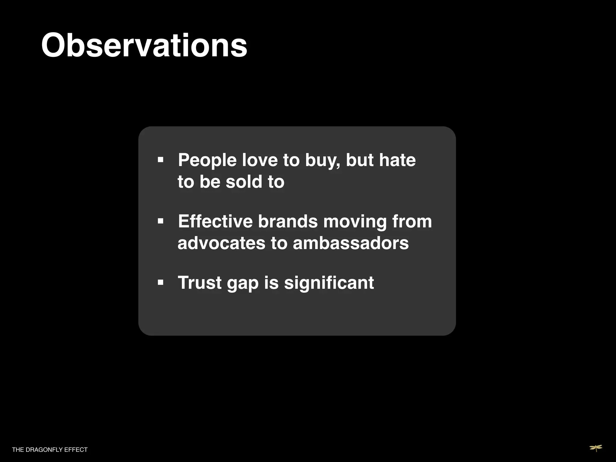 Observations!


                             People love to buy, but hate
                              to be sold to!

                             Effective brands moving from
                              advocates to ambassadors!

                             Trust gap is signiﬁcant!

                           !




THE DRAGONFLY EFFECT   !
 