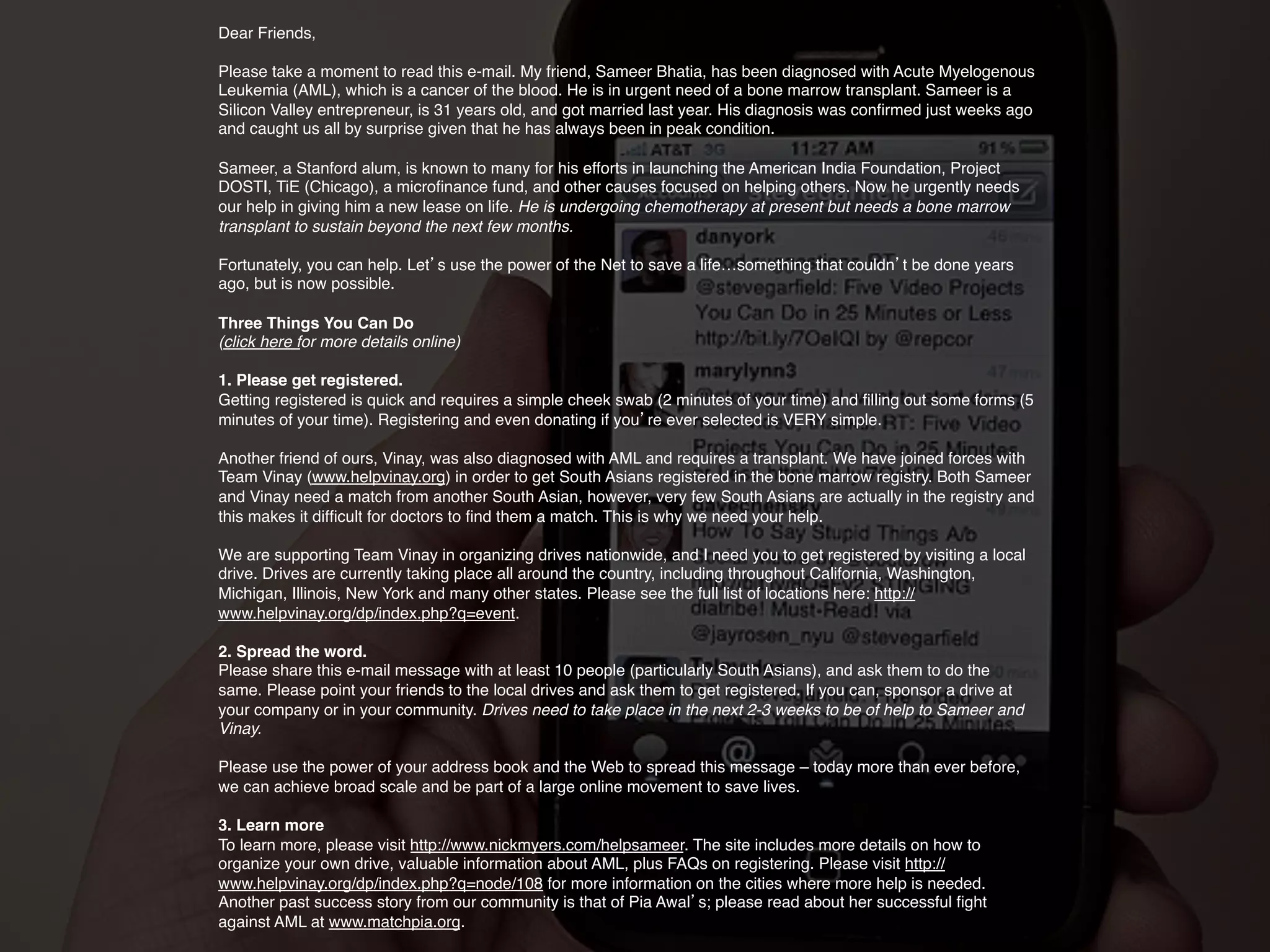 !
                       Dear Friends,
                        
                                    !
                       Please take a moment to read this e-mail. My friend, Sameer Bhatia, has been diagnosed with Acute Myelogenous
                       Leukemia (AML), which is a cancer of the blood. He is in urgent need of a bone marrow transplant. Sameer is a


                       !                                                                            !
                       Silicon Valley entrepreneur, is 31 years old, and got married last year. His diagnosis was conﬁrmed just weeks ago
                       and caught us all by surprise given that he has always been in peak condition.
                        
                       Sameer, a Stanford alum, is known to many for his efforts in launching the American India Foundation, Project
                       DOSTI, TiE (Chicago), a microﬁnance fund, and other causes focused on helping others. Now he urgently needs


                       !
                       transplant to sustain beyond the next few months.
                        
                                                                        !
                       our help in giving him a new lease on life. He is undergoing chemotherapy at present but needs a bone marrow




                       !                       !
                       Fortunately, you can help. Let s use the power of the Net to save a life…something that couldn t be done years
                       ago, but is now possible.
                        
                       Three Things You Can Do      ! !
                       !
                       (click here for more details online)
                        
                       1. Please get registered.!
                       !
                       minutes of your time). Registering and even donating if you re ever selected is VERY simple.
                        
                                                                                                                   !
                       Getting registered is quick and requires a simple cheek swab (2 minutes of your time) and ﬁlling out some forms (5


                       Another friend of ours, Vinay, was also diagnosed with AML and requires a transplant. We have joined forces with
                       Team Vinay (www.helpvinay.org) in order to get South Asians registered in the bone marrow registry. Both Sameer


                       !                                                                                    !
                       and Vinay need a match from another South Asian, however, very few South Asians are actually in the registry and
                       this makes it difﬁcult for doctors to ﬁnd them a match. This is why we need your help.
                        
                       We are supporting Team Vinay in organizing drives nationwide, and I need you to get registered by visiting a local
                       drive. Drives are currently taking place all around the country, including throughout California, Washington,


                       !
                       www.helpvinay.org/dp/index.php?q=event.   !
                       Michigan, Illinois, New York and many other states. Please see the full list of locations here: http://

                        
                       2. Spread the word. !
                       Please share this e-mail message with at least 10 people (particularly South Asians), and ask them to do the
                       same. Please point your friends to the local drives and ask them to get registered. If you can, sponsor a drive at


                       ! !
                       your company or in your community. Drives need to take place in the next 2-3 weeks to be of help to Sameer and
                       Vinay.
                        


                       !
                       we can achieve broad scale and be part of a large online movement to save lives. !
                       Please use the power of your address book and the Web to spread this message – today more than ever before,

                        
                           !
                       3. Learn more
                       To learn more, please visit http://www.nickmyers.com/helpsameer. The site includes more details on how to
                       organize your own drive, valuable information about AML, plus FAQs on registering. Please visit http://
                       www.helpvinay.org/dp/index.php?q=node/108 for more information on the cities where more help is needed.

DRAGONFLY EFFECT   !   against AML at www.matchpia.org.
                        
                                                          !
                       Another past success story from our community is that of Pia Awal s; please read about her successful ﬁght

                       !
 