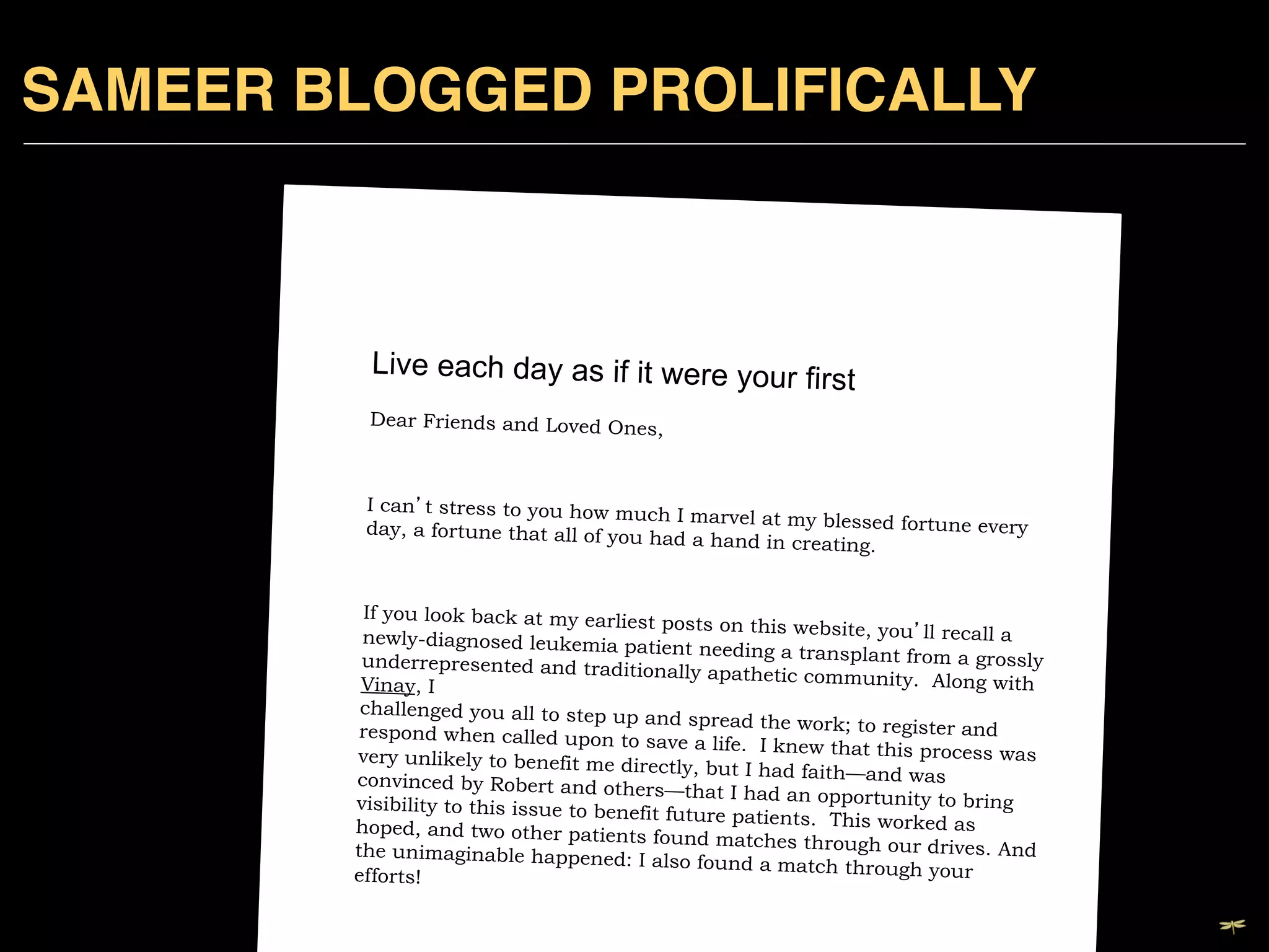 SAMEER BLOGGED PROLIFICALLY!



                             Live each day as if it were your fir
                                                                           st 	

                             Dear Friends and Loved Ones
                                                         ,   	

                             	

                         I can t stress to you how muc
                                                         h I marvel at my blessed fortu
                         day, a fortune that all of you ha
                                                           d a hand in creating.    	

 ne every

                         	

                        If you look back at my earlies
                                                        t posts on this website, you ll
                        newly-diagnosed leukemia pa                                      recall a
                                                        tient needing a transplant fro
                        underrepresented and traditio                                  m a grossly
                                                         nally apathetic community. Al
                        Vinay, I                                                           ong with
                        challenged you all to step up
                                                        and spread the work; to registe
                        respond when called upon to                                       r and
                                                        save a life. I knew that this pr
                       very unlikely to benefit me dire                                  ocess was
                                                          ctly, but I had faith—and was
                       convinced by Robert and othe
                                                        rs—that I had an opportunity
                       visibility to this issue to benefit                              to bring
                                                           future patients. This worked
                       hoped, and two other patients                                       as
                                                         found matches through our dr
                                                                                          ives. And
                                   	

                       the unimaginable happened: I
                                                         also found a match through yo
                       efforts!                                                            ur

DRAGONFLY EFFECT   !
                       	

 