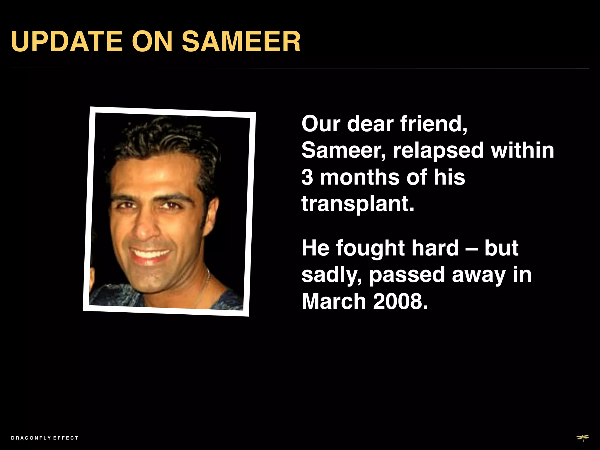 UPDATE ON SAMEER!

                       Our dear friend,
                       Sameer, relapsed within
                       3 months of his
                       transplant.	

                       He fought hard – but
                       sadly, passed away in
                       March 2008.!




DRAGONFLY EFFECT   !
 