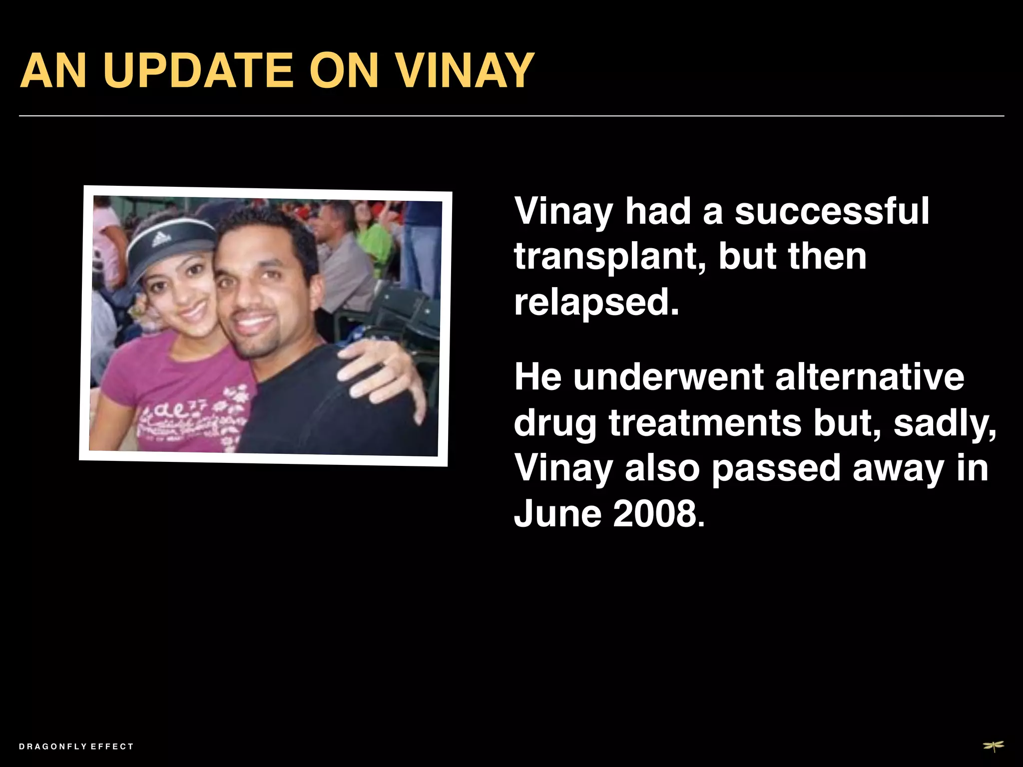 AN UPDATE ON VINAY!

                       Vinay had a successful
                       transplant, but then
                       relapsed.!
                       He underwent alternative
                       drug treatments but, sadly,
                       Vinay also passed away in
                       June 2008.!




DRAGONFLY EFFECT   !
 