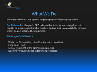 Internet marketing is the process of gaining visibility for your site online.
The Dragonfly Difference:
• White Hat Optimization (should not result in penalties)
• Long-term results
• Ethical treatment of the optimization process
• Quality over Quantity (No automated processes)
Our Philosophy: Dragonfly SEO believes that internet marketing does not
need to be a shady, questionable practice, and we seek to gain visibility through
search-engine-accepted best practices.
WhatWe Do
 