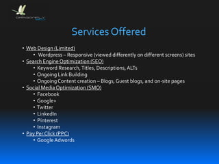 Services Offered
• Web Design (Limited)
• Wordpress – Responsive (viewed differently on different screens) sites
• Search Engine Optimization (SEO)
• Keyword Research,Titles, Descriptions,ALTs
• Ongoing Link Building
• OngoingContent creation – Blogs,Guest blogs, and on-site pages
• Social Media Optimization (SMO)
• Facebook
• Google+
• Twitter
• LinkedIn
• Pinterest
• Instagram
• Pay Per Click (PPC)
• GoogleAdwords
 