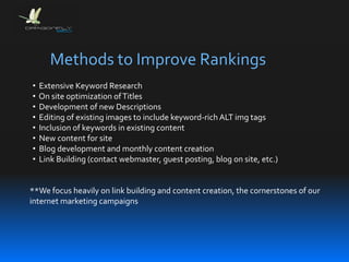Methods to Improve Rankings
• Extensive Keyword Research
• On site optimization ofTitles
• Development of new Descriptions
• Editing of existing images to include keyword-rich ALT img tags
• Inclusion of keywords in existing content
• New content for site
• Blog development and monthly content creation
• Link Building (contact webmaster, guest posting, blog on site, etc.)
**We focus heavily on link building and content creation, the cornerstones of our
internet marketing campaigns
 
