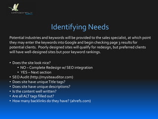 Identifying Needs
• Does the site look nice?
• NO – Complete Redesign w/ SEO integration
• YES – Next section
• SEOAudit (http://mysiteauditor.com)
• Does site have uniqueTitle tags?
• Does site have unique descriptions?
• Is the content well written?
• Are all ALT tags filled out?
• How many backlinks do they have? (ahrefs.com)
Potential industries and keywords will be provided to the sales specialist, at which point
they may enter the keywords into Google and begin checking page 3 results for
potential clients. Poorly designed sites will qualify for redesign, but preferred clients
will have well-designed sites but poor keyword rankings.
 
