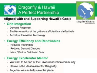 Dragonfly & Hawaii
A Perfect Partnership
Aligned with and Supporting Hawaii’s Goals
• Grid Integration
o Demand Response
o Enables operation of the grid more efficiently and effectively
o Accretive, Innovative Technology
• Energy Efficiency and Renewables
o Reduced Power Bills
o Reduced Demand Charges
o More Effective Distributed Solar
• Energy Excelerator Mentor
o We want to be part of the Hawaii innovation community
o Hawaii is the ideal market for Dragonfly
o Together we can help save the planet
 