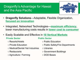 Dragonfly’s Advantage for Hawaii
and the Asia Pacific
• Dragonfly Solutions—Adaptable, Flexible Organization,
focused on innovation
• Integrated, Networked Technologies—maximum efficiency,
lower manufacturing costs results in lower cost to consumer
• Easily Scalable and Effective in 10 Vertical Markets
Private Sector Public Sector
 Resorts/Hotels  Public Education
 Private Education  Public Safety/Fire Departments
 Medical/Dental /Vet Industries  Libraries
 Restaurants  Government Buildings
 Agriculture / Farming  DOD Bases
 