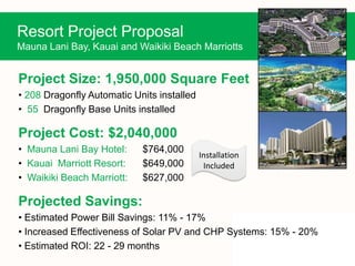 Resort Project Proposal
Mauna Lani Bay, Kauai and Waikiki Beach Marriotts
Project Size: 1,950,000 Square Feet
• 208 Dragonfly Automatic Units installed
• 55 Dragonfly Base Units installed
Project Cost: $2,040,000
• Mauna Lani Bay Hotel: $764,000
• Kauai Marriott Resort: $649,000
• Waikiki Beach Marriott: $627,000
Projected Savings:
• Estimated Power Bill Savings: 11% - 17%
• Increased Effectiveness of Solar PV and CHP Systems: 15% - 20%
• Estimated ROI: 22 - 29 months
Installation
Included
 