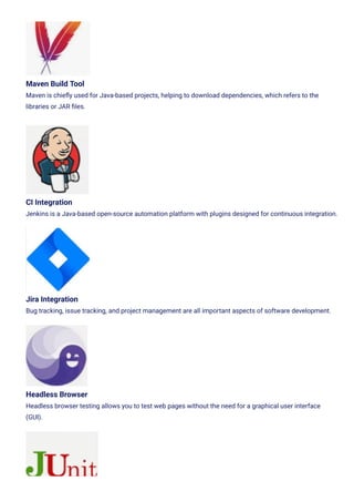 Maven Build Tool
Maven is chie몭y used for Java-based projects, helping to download dependencies, which refers to the
libraries or JAR 몭les.
CI Integration
Jenkins is a Java-based open-source automation platform with plugins designed for continuous integration.
Jira Integration
Bug tracking, issue tracking, and project management are all important aspects of software development.
Headless Browser
Headless browser testing allows you to test web pages without the need for a graphical user interface
(GUI).
 