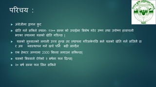 ऩरयचम :
 अॊग्रेजीभा ड्रागन फ्र
ु ट
 खेतत गनन सककने स्थान- १२०० सम्भ को उचाईभा बफशेष गयेय उष्ण तथा उऩोष्ण हावाऩानी
बएका स्थानभा मसको खेतत गरयन्छ |
 मसको सुरुवातको रगानी उच्च हुन्छ तय स्थाऩना गरयसक
े ऩतछ बने मसको खेतत गनन सजजरै छ
य अरु ब्वास्थाऩन गनन खचन ऩतन फढी राग्दैन
 एक हेक्टय जग्गाभा 2500 बफरुवा रगाउन सककन्छ|
 मसको बफरुवारे योऩेको २ फषनभा पर ददन्छ|
 २० फषन सम्भ पर सरन सककने
 