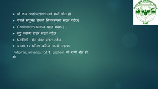  मो पर antioxidants को याम्रो श्रोत हो
 मसरे भधुभेह योगको तनमन्रणभा भद्दत गदनछ|
 Cholesterol घटाउन भद्दत गदनछ |
 भुटु स्वस्थ याख्न भद्दत गदनछ
 धम्कीको योग योक्न भद्दत गदनछ
 मसभा १२ थरयको खतनज ऩदाथन ऩाइन्छ
vitamin, minerals, fat य protein को याम्रो श्रोत हो
मो
 