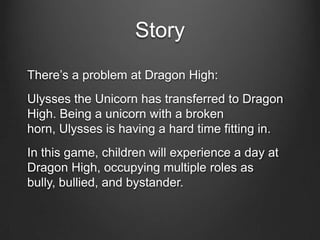 Story
There’s a problem at Dragon High:
Ulysses the Unicorn has transferred to Dragon
High. Being a unicorn with a broken
horn, Ulysses is having a hard time fitting in.
In this game, children will experience a day at
Dragon High, occupying multiple roles as
bully, bullied, and bystander.
 
