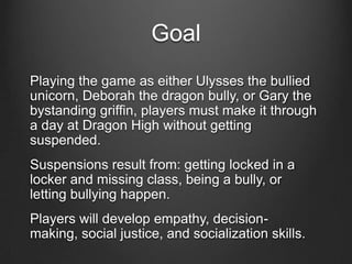 Goal
Playing the game as either Ulysses the bullied
unicorn, Deborah the dragon bully, or Gary the
bystanding griffin, players must make it through
a day at Dragon High without getting
suspended.
Suspensions result from: getting locked in a
locker and missing class, being a bully, or
letting bullying happen.
Players will develop empathy, decision-
making, social justice, and socialization skills.
 