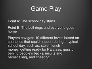 Game Play
Point A: The school day starts
Point B: The bell rings and everyone goes
home
Players navigate 10 different levels based on
scenarios that could happen during a typical
school day, such as: stolen lunch
money, getting ready for PE class, gossip
behind people’s backs, insults and
namecalling, and cheating.
 