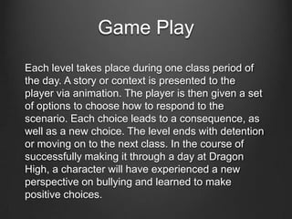 Game Play
Each level takes place during one class period of
the day. A story or context is presented to the
player via animation. The player is then given a set
of options to choose how to respond to the
scenario. Each choice leads to a consequence, as
well as a new choice. The level ends with detention
or moving on to the next class. In the course of
successfully making it through a day at Dragon
High, a character will have experienced a new
perspective on bullying and learned to make
positive choices.
 