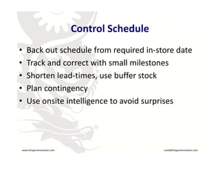 Control Schedule
                               Control Schedule
   •    Back out schedule from required in store date
        Back out schedule from required in‐store date
   •    Track and correct with small milestones
   •    Shorten lead‐times, use buffer stock
        Sh t l d ti              b ff t k
   •    Plan contingency
   •    Use onsite intelligence to avoid surprises

                                    R




    www.DragonInnovation.com                          scott@DragonInnovation.com
www.DragonInnovation.com
                                             Scott@DragonInnovation.com
 