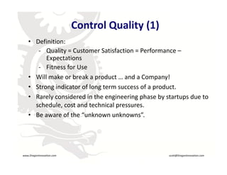Control Quality (1)
         • Definition:
            ‐ Quality = Customer Satisfaction = Performance –
               Expectations
            ‐ Fitness for Use
         • Will make or break a product and a Company!
           Will make or break a product … and a Company!
         • Strong indicator of long term success of a product.
         • Rarely considered in the engineering phase by startups due to
           Rarely considered in the engineering phase by startups due to 
           schedule, cost and technical pressures.
         • Be aware of the “unknown unknowns”.

                                    R




    www.DragonInnovation.com                               scott@DragonInnovation.com
www.DragonInnovation.com
                                                  Scott@DragonInnovation.com
 