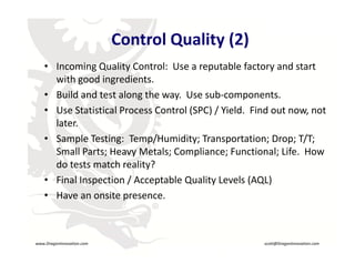 Control Quality (2)
         • Incoming Quality Control:  Use a reputable factory and start 
           with good ingredients.
         • Build and test along the way.  Use sub‐components.
         • Use Statistical Process Control (SPC) / Yield.  Find out now, not 
           later.
         • Sample Testing:  Temp/Humidity; Transportation; Drop; T/T; 
           Small Parts; Heavy Metals; Compliance; Functional; Life.  How 
           Small Parts; Heavy Metals; Compliance; Functional; Life. How
           do tests match reality?
         • Final Inspection / Acceptable Quality Levels (AQL)
         • Have an onsite presence.
                                    R




    www.DragonInnovation.com                                 scott@DragonInnovation.com
www.DragonInnovation.com
                                                    Scott@DragonInnovation.com
 