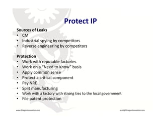 Protect IP
                                    Protect IP
     Sources of Leaks
     • CM
     • Industrial spying by competitors
     • Reverse engineering by competitors

     Protection
     • Work with reputable factories
     • Work on a “Need to Know” basis
     • Apply common sense
     • Protect a critical component
     • Pay NRE
     • Split manufacturing
     •     Work with a factory with strong ties to the local government
                                       R


     • File patent protection

    www.DragonInnovation.com                                          scott@DragonInnovation.com
www.DragonInnovation.com
                                                           Scott@DragonInnovation.com
 