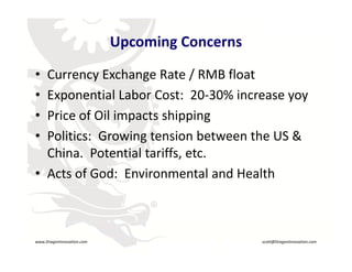 Upcoming Concerns

     • Currency Exchange Rate / RMB float
     • Exponential Labor Cost:  20‐30% increase yoy
     • Price of Oil impacts shipping
       Price of Oil impacts shipping
     • Politics:  Growing tension between the US & 
       China.  Potential tariffs, etc.
       China Potential tariffs etc
     • Acts of God:  Environmental and Health
                                    R




    www.DragonInnovation.com                          scott@DragonInnovation.com
www.DragonInnovation.com
                                             Scott@DragonInnovation.com
 