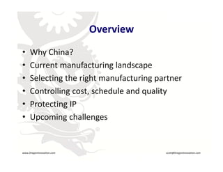 Overview
     •    Why China?
          Why China?
     •    Current manufacturing landscape
     •    Selecting the right manufacturing partner
          S l i      h i h         f     i
     •    Controlling cost, schedule and quality
     •    Protecting IP
     •    Upcoming challenges
          Upcoming challenges
                                R




    www.DragonInnovation.com                       scott@DragonInnovation.com
www.DragonInnovation.com
                                          Scott@DragonInnovation.com
 