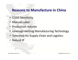 Reasons to Manufacture in China
             Reasons to Manufacture in China
        •    COGS Sensitivityy
        •    Manual Labor
        •    Production Volume
             Production Volume
        •    Leverage existing Manufacturing Technology
        •    Tolerance for Supply Chain and Logistics
        •    Robust IP
                               R




    www.DragonInnovation.com                     scott@DragonInnovation.com
www.DragonInnovation.com
                                        Scott@DragonInnovation.com
 