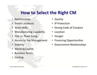 How to Select the Right CM
                      How to Select the Right CM
        •    Relationships              •   Quality
        •    Similar products
             Similar products           •   IP Protection
                                            IP Protection
        •    Team Skills                •   Strong Code of Conduct
        •    Manufacturing Capability
             Manufacturing Capability   •   Location
        •    Fish vs. Pond Sizing       •   Hunger
        •    Access to Top Management   •   Financing Opportunities
        •    Stability                  •   Government Relationships
        •    Working Capital 
        •    Business Terms
             Costing
                                 R
        •

    www.DragonInnovation.com                              scott@DragonInnovation.com
www.DragonInnovation.com
                                                 Scott@DragonInnovation.com
 