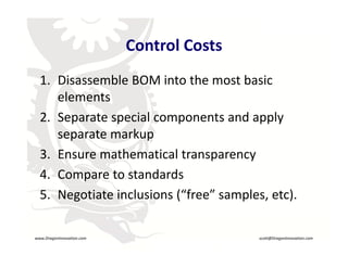 Control Costs
                               Control Costs
       1. Disassemble BOM into the most basic
          Disassemble BOM into the most basic 
          elements
       2. Separate special components and apply 
       2 Separate special components and apply
          separate markup
       3. Ensure mathematical transparency
       3 E          th     ti l t
       4. Compare to standards
       5. Negotiate inclusions (“free” samples, etc).
                                  R




    www.DragonInnovation.com                            scott@DragonInnovation.com
www.DragonInnovation.com
                                               Scott@DragonInnovation.com
 