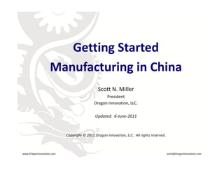 Getting Started
                                 g
                        Manufacturing in China
                                                  Scott N. Miller
                                                      President
                                                Dragon Innovation, LLC.

                                                 Updated:  6‐June‐2011

                                                  R

                               Copyright © 2011 Dragon Innovation, LLC.  All rights reserved.



    www.DragonInnovation.com                                                                    scott@DragonInnovation.com
www.DragonInnovation.com
                                                                               Scott@DragonInnovation.com
 