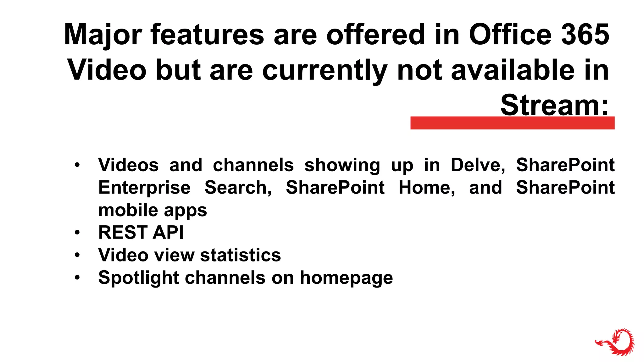 Major features are offered in Office 365
Video but are currently not available in
Stream:
• Videos and channels showing up in Delve, SharePoint
Enterprise Search, SharePoint Home, and SharePoint
mobile apps
• REST API
• Video view statistics
• Spotlight channels on homepage
 