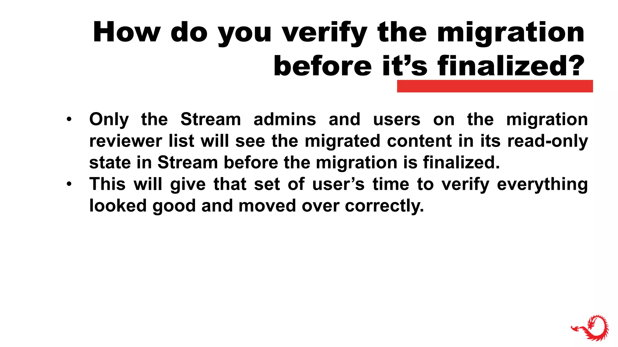 How do you verify the migration
before it’s finalized?
• Only the Stream admins and users on the migration
reviewer list will see the migrated content in its read-only
state in Stream before the migration is finalized.
• This will give that set of user’s time to verify everything
looked good and moved over correctly.
 