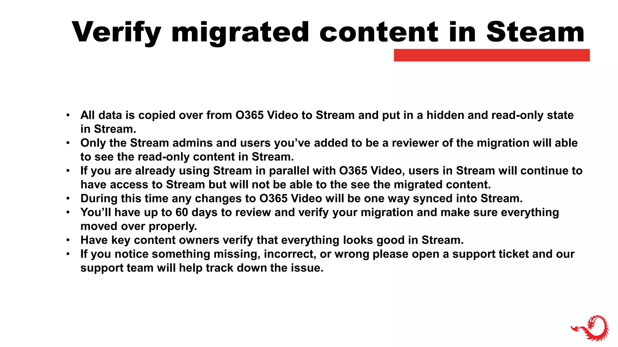 Verify migrated content in Steam
• All data is copied over from O365 Video to Stream and put in a hidden and read-only state
in Stream.
• Only the Stream admins and users you’ve added to be a reviewer of the migration will able
to see the read-only content in Stream.
• If you are already using Stream in parallel with O365 Video, users in Stream will continue to
have access to Stream but will not be able to the see the migrated content.
• During this time any changes to O365 Video will be one way synced into Stream.
• You’ll have up to 60 days to review and verify your migration and make sure everything
moved over properly.
• Have key content owners verify that everything looks good in Stream.
• If you notice something missing, incorrect, or wrong please open a support ticket and our
support team will help track down the issue.
 