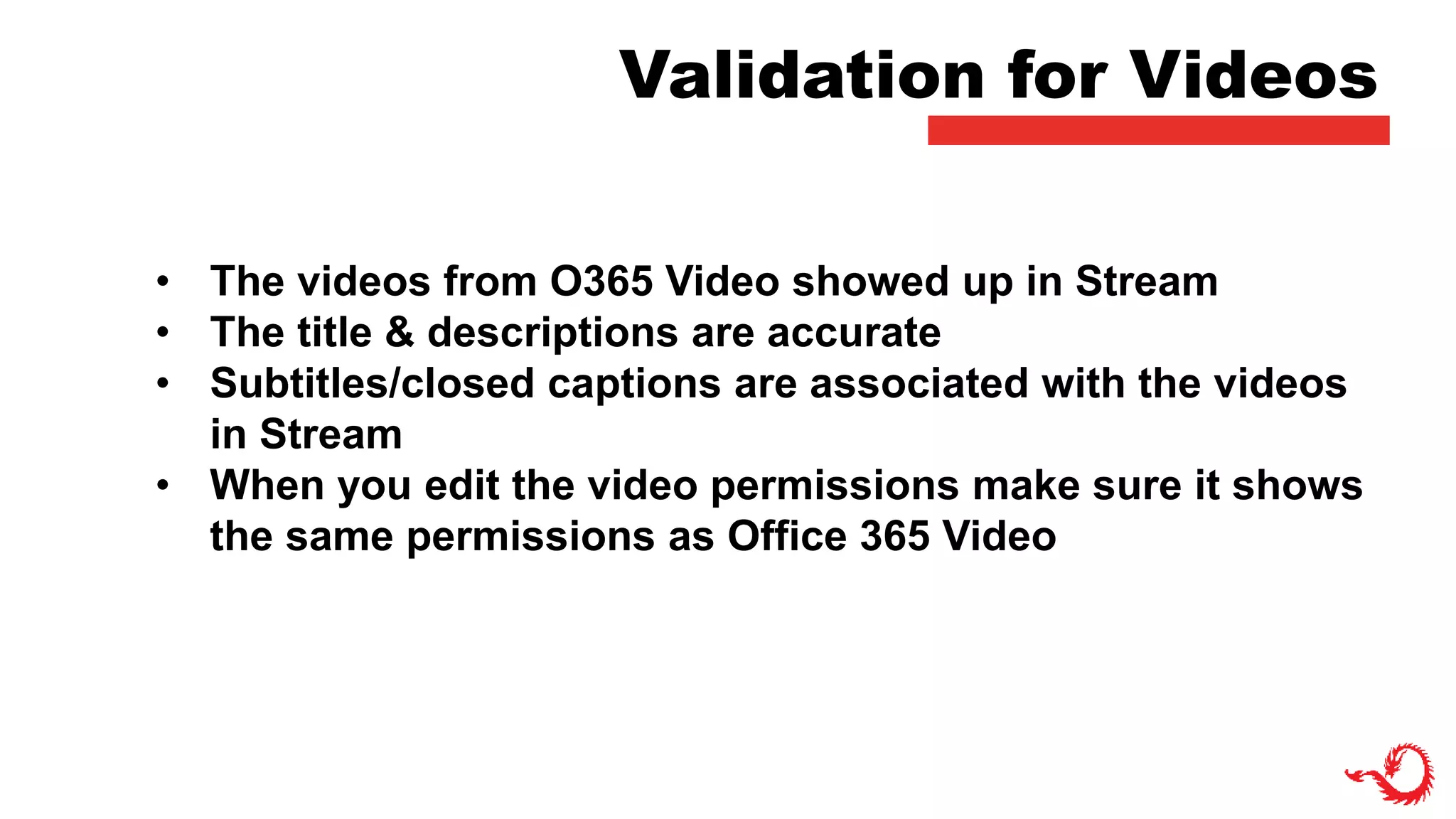 Validation for Videos
• The videos from O365 Video showed up in Stream
• The title & descriptions are accurate
• Subtitles/closed captions are associated with the videos
in Stream
• When you edit the video permissions make sure it shows
the same permissions as Office 365 Video
 