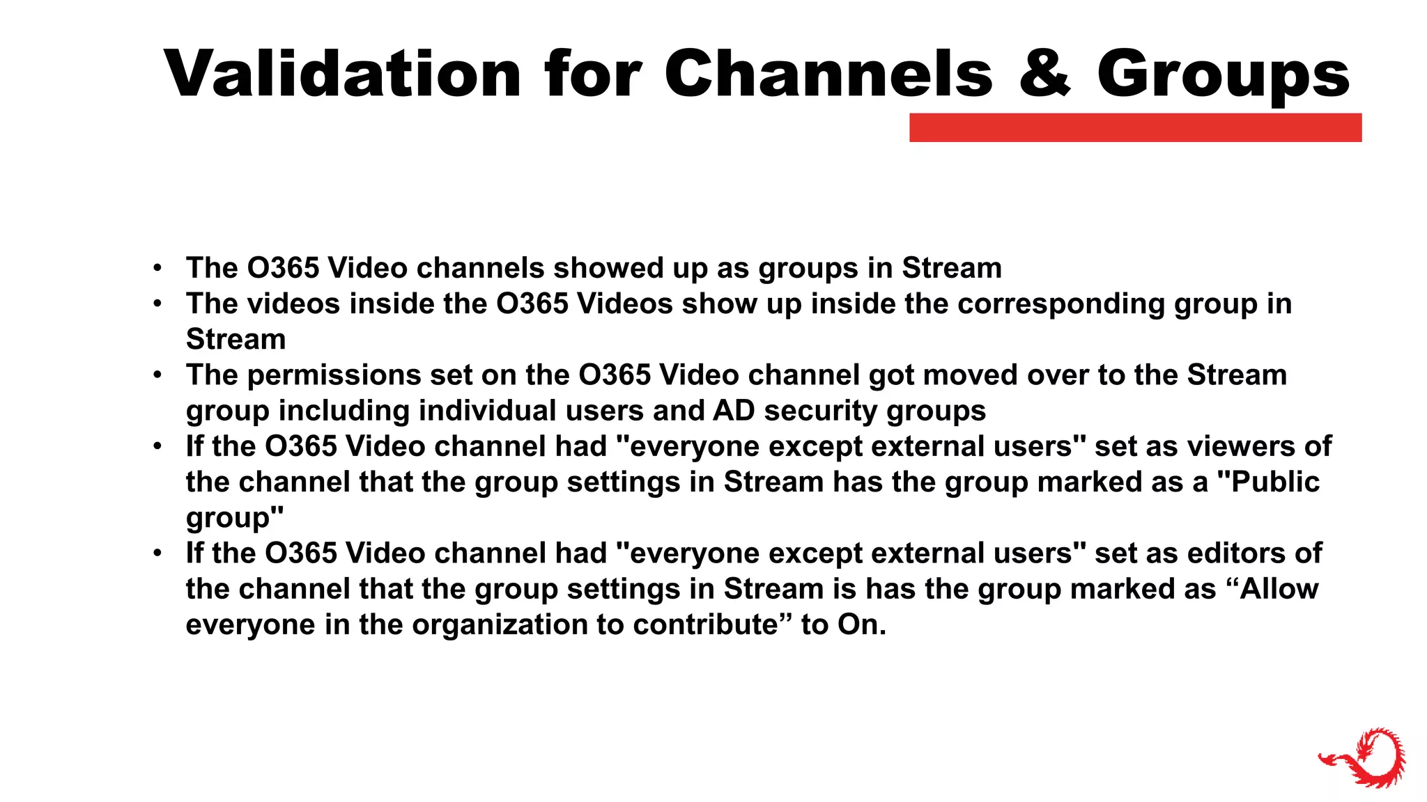 Validation for Channels & Groups
• The O365 Video channels showed up as groups in Stream
• The videos inside the O365 Videos show up inside the corresponding group in
Stream
• The permissions set on the O365 Video channel got moved over to the Stream
group including individual users and AD security groups
• If the O365 Video channel had ''everyone except external users'' set as viewers of
the channel that the group settings in Stream has the group marked as a ''Public
group''
• If the O365 Video channel had ''everyone except external users'' set as editors of
the channel that the group settings in Stream is has the group marked as “Allow
everyone in the organization to contribute” to On.
 