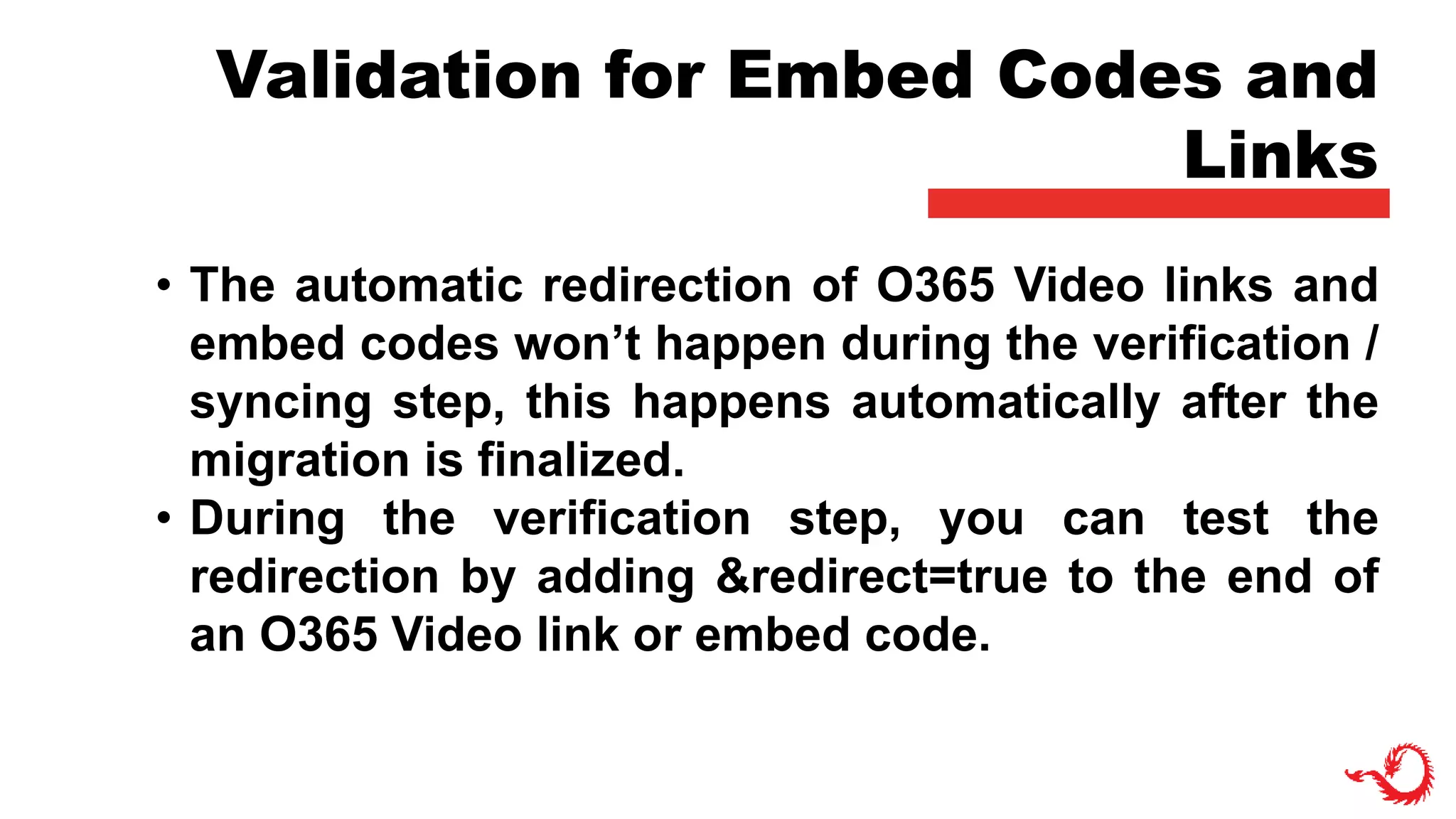 Validation for Embed Codes and
Links
• The automatic redirection of O365 Video links and
embed codes won’t happen during the verification /
syncing step, this happens automatically after the
migration is finalized.
• During the verification step, you can test the
redirection by adding &redirect=true to the end of
an O365 Video link or embed code.
 