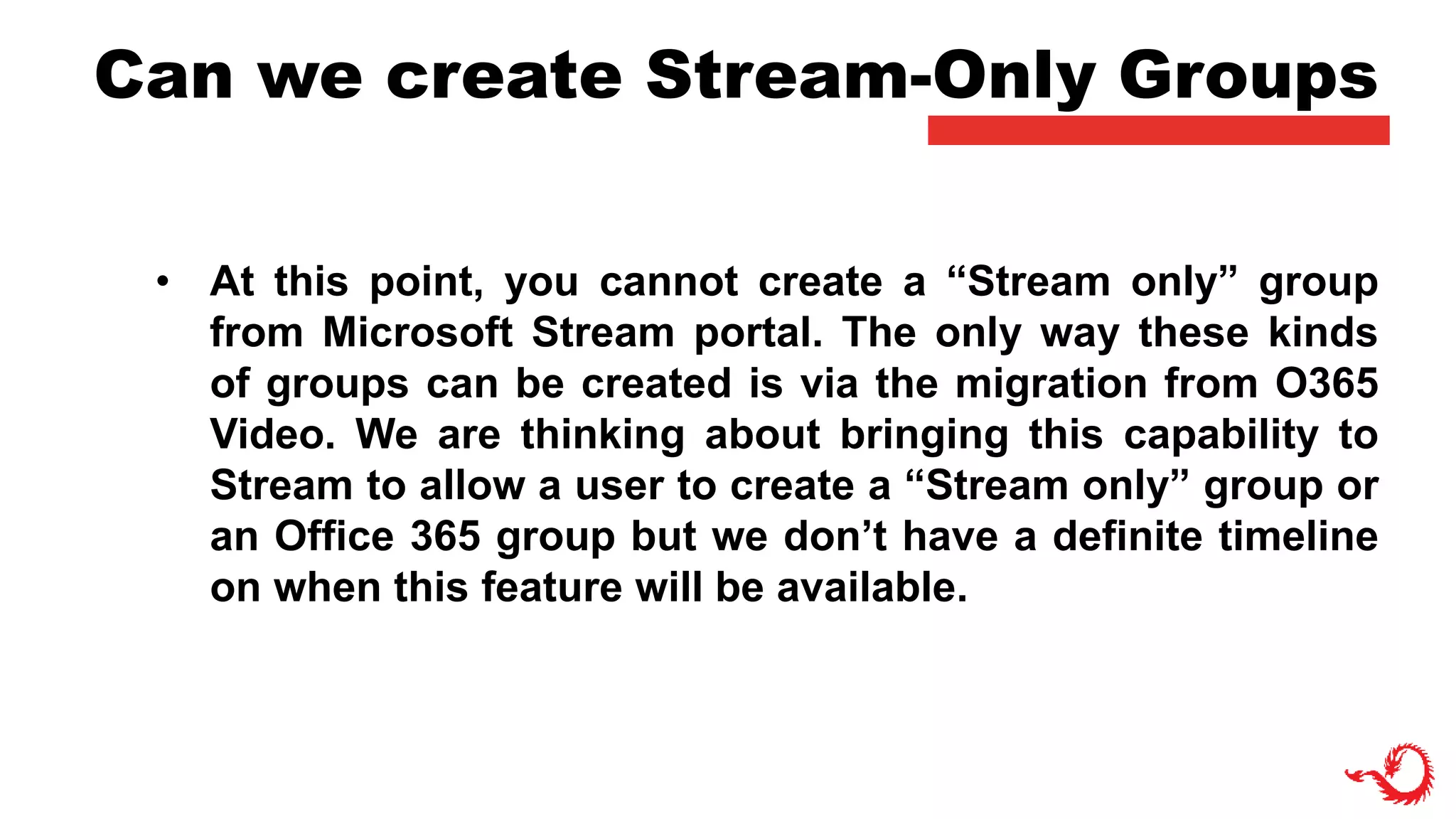 Can we create Stream-Only Groups
• At this point, you cannot create a “Stream only” group
from Microsoft Stream portal. The only way these kinds
of groups can be created is via the migration from O365
Video. We are thinking about bringing this capability to
Stream to allow a user to create a “Stream only” group or
an Office 365 group but we don’t have a definite timeline
on when this feature will be available.
 