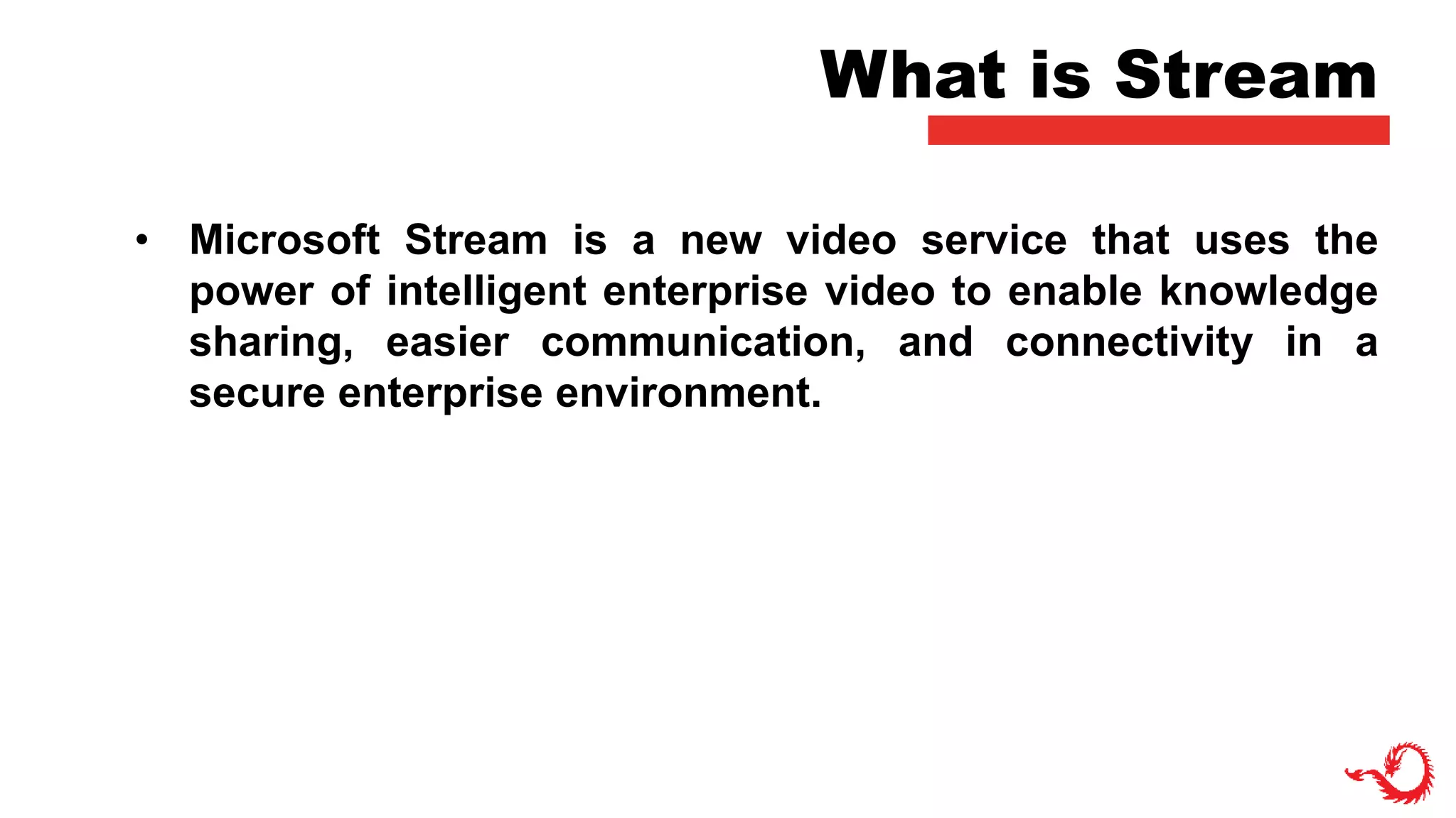 What is Stream
• Microsoft Stream is a new video service that uses the
power of intelligent enterprise video to enable knowledge
sharing, easier communication, and connectivity in a
secure enterprise environment.
 