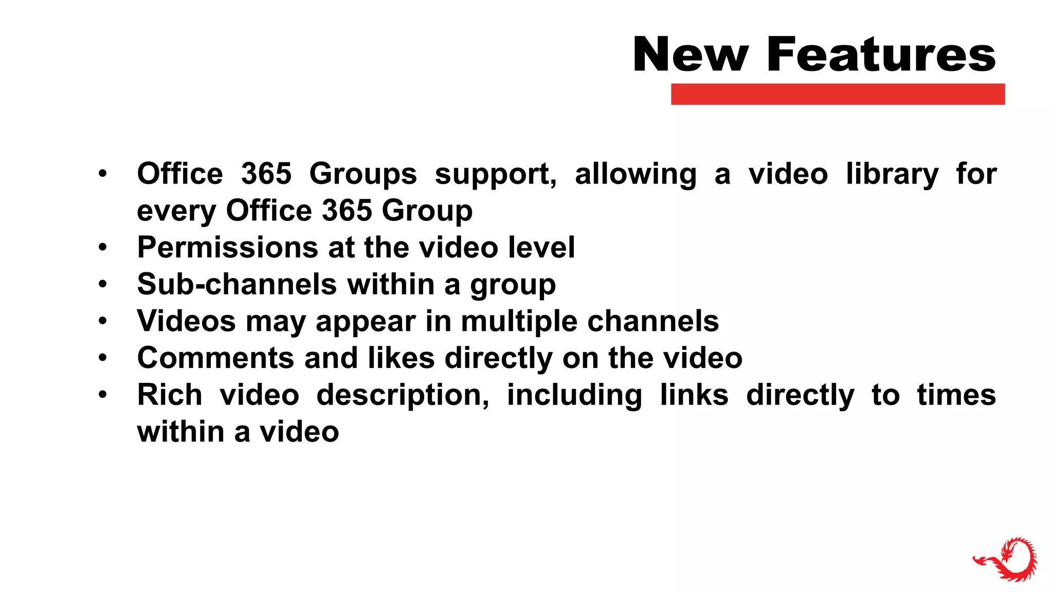 New Features
• Office 365 Groups support, allowing a video library for
every Office 365 Group
• Permissions at the video level
• Sub-channels within a group
• Videos may appear in multiple channels
• Comments and likes directly on the video
• Rich video description, including links directly to times
within a video
 