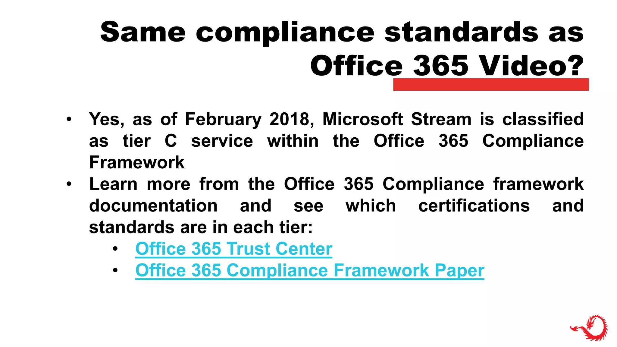 Same compliance standards as
Office 365 Video?
• Yes, as of February 2018, Microsoft Stream is classified
as tier C service within the Office 365 Compliance
Framework
• Learn more from the Office 365 Compliance framework
documentation and see which certifications and
standards are in each tier:
• Office 365 Trust Center
• Office 365 Compliance Framework Paper
 