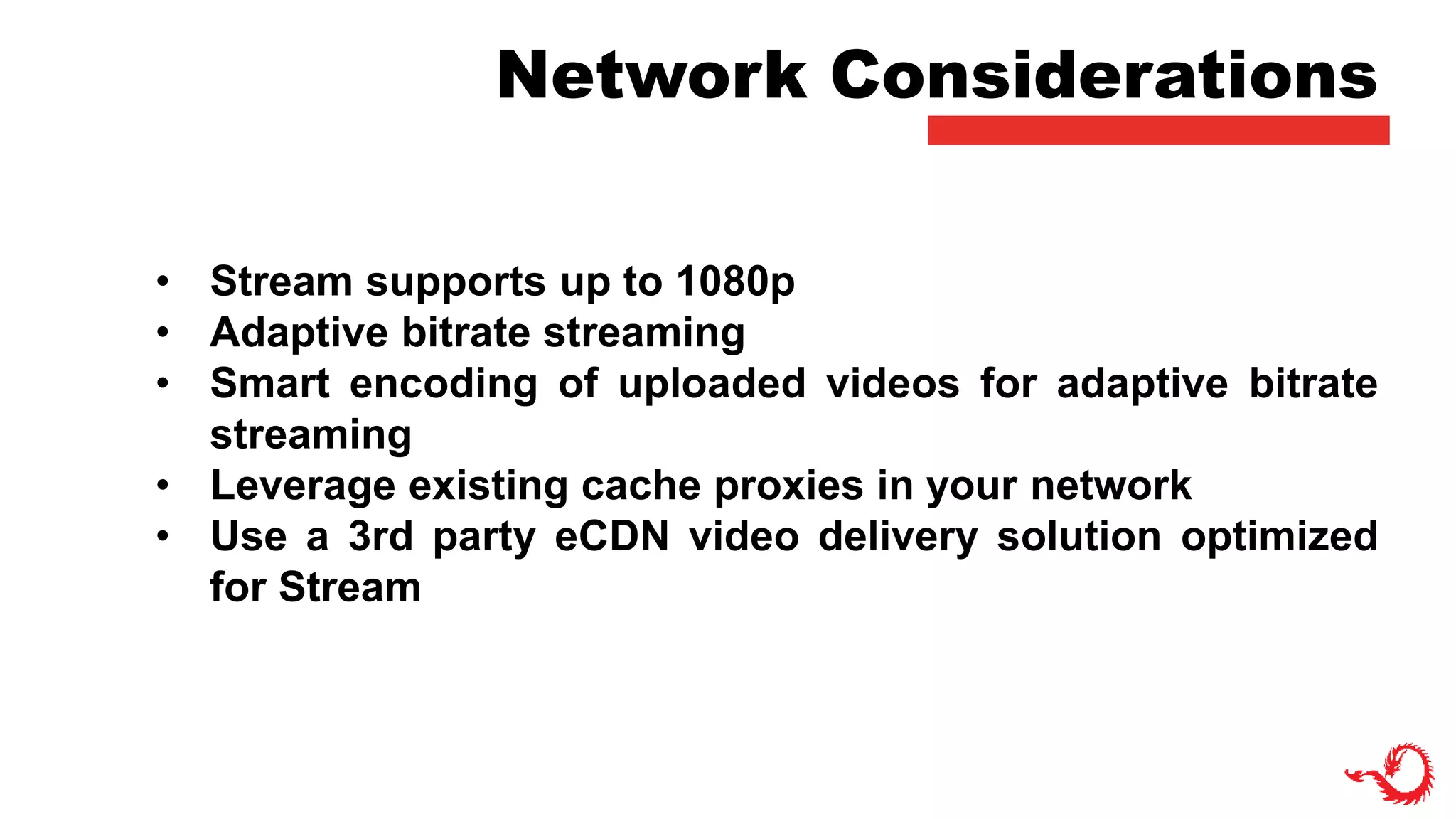 Network Considerations
• Stream supports up to 1080p
• Adaptive bitrate streaming
• Smart encoding of uploaded videos for adaptive bitrate
streaming
• Leverage existing cache proxies in your network
• Use a 3rd party eCDN video delivery solution optimized
for Stream
 